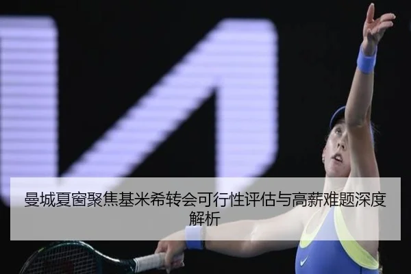 曼城夏窗聚焦基米希转会可行性评估与高薪难题深度解析