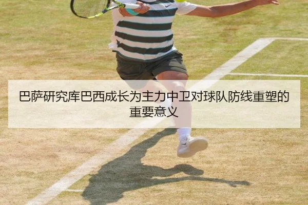 巴萨研究库巴西成长为主力中卫对球队防线重塑的重要意义