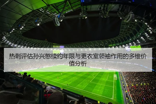 热刺评估孙兴慜续约年限与更衣室领袖作用的多维价值分析